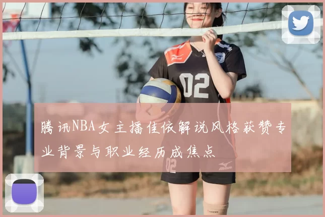 腾讯NBA女主播佳依解说风格获赞专业背景与职业经历成焦点
