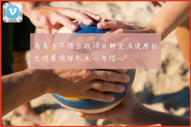 乌度卡不惜出战38分钟全力使用杜兰特展现球队决心与信心