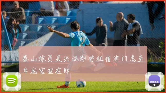 泰山球员吴兴涵即将租借津门虎至年底官宣在即