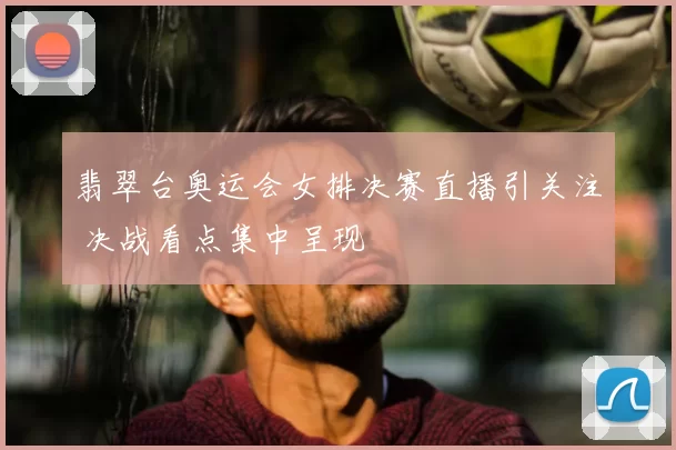 翡翠台奥运会女排决赛直播引关注 决战看点集中呈现