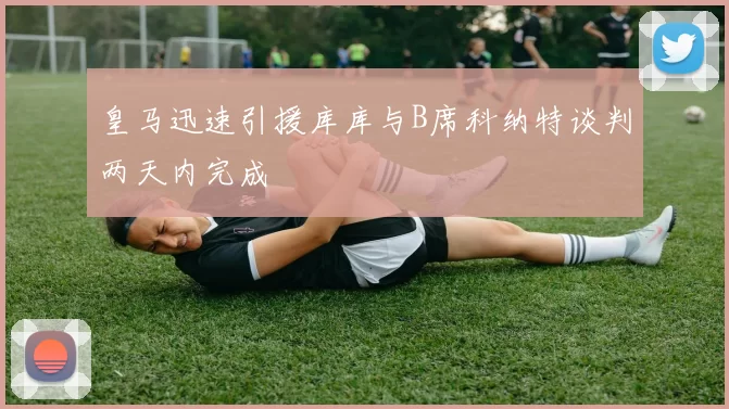 皇马迅速引援库库与B席科纳特谈判两天内完成