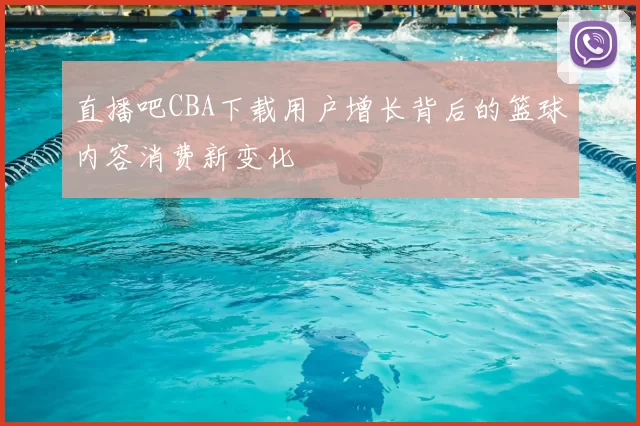 直播吧CBA下载用户增长背后的篮球内容消费新变化