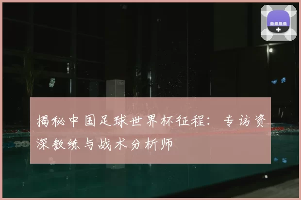 揭秘中国足球世界杯征程：专访资深教练与战术分析师