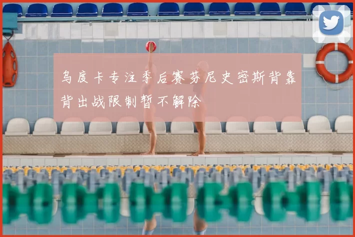 乌度卡专注季后赛芬尼史密斯背靠背出战限制暂不解除