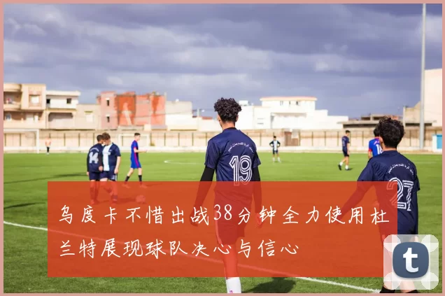 乌度卡不惜出战38分钟全力使用杜兰特展现球队决心与信心