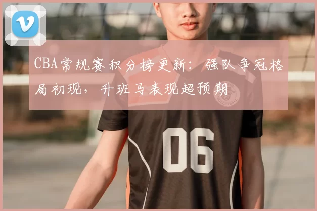 CBA常规赛积分榜更新：强队争冠格局初现，升班马表现超预期