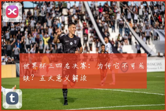 世界杯三四名决赛：为何它不可或缺？五大意义解读