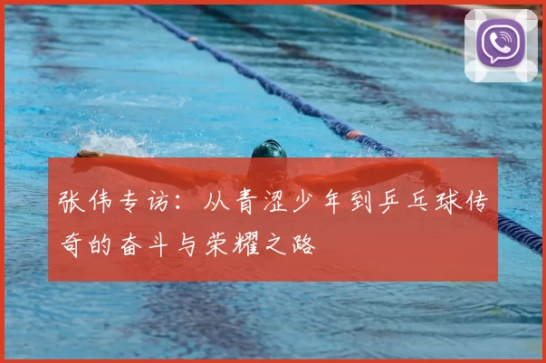 张伟专访:从青涩少年到乒乓球传奇的奋斗与荣耀之路