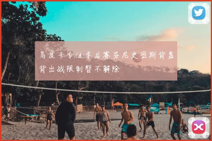 乌度卡专注季后赛芬尼史密斯背靠背出战限制暂不解除