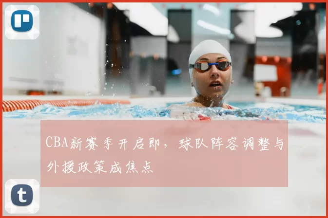 CBA新赛季开启即，球队阵容调整与外援政策成焦点