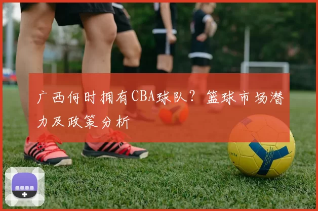 广西何时拥有CBA球队?篮球市场潜力及政策分析
