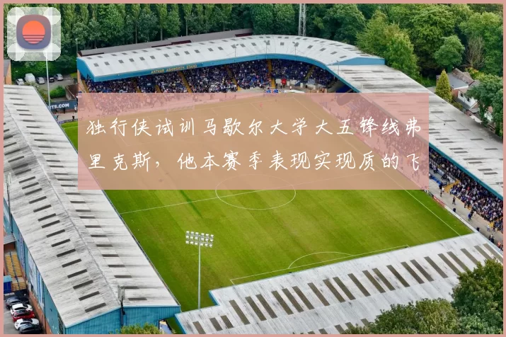 独行侠试训马歇尔大学大五锋线弗里克斯，他本赛季表现实现质的飞跃？_防守_1_NBA