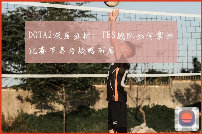 DOTA2深度分析:TES战队如何掌控比赛节奏与战略布局