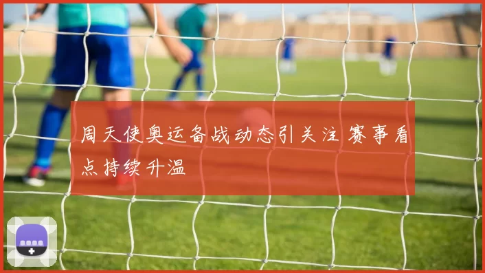 周天使奥运备战动态引关注 赛事看点持续升温