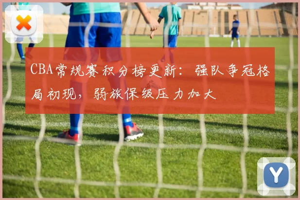 CBA常规赛积分榜更新:强队争冠格局初现,弱旅保级压力加大
