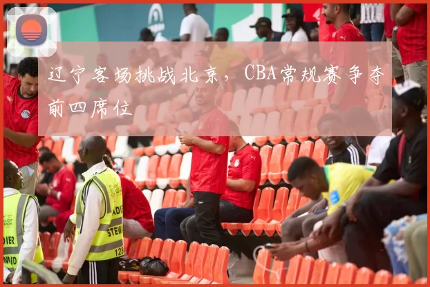 辽宁客场挑战北京,CBA常规赛争夺前四席位