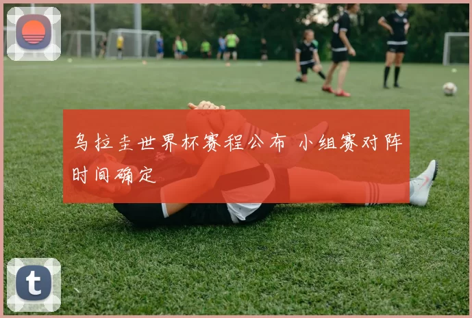 乌拉圭世界杯赛程公布 小组赛对阵时间确定