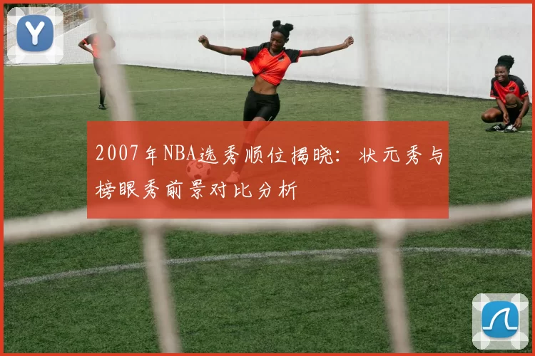 2007年NBA选秀顺位揭晓：状元秀与榜眼秀前景对比分析