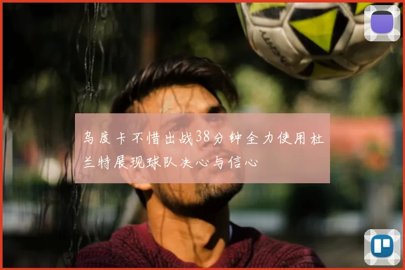 乌度卡不惜出战38分钟全力使用杜兰特展现球队决心与信心