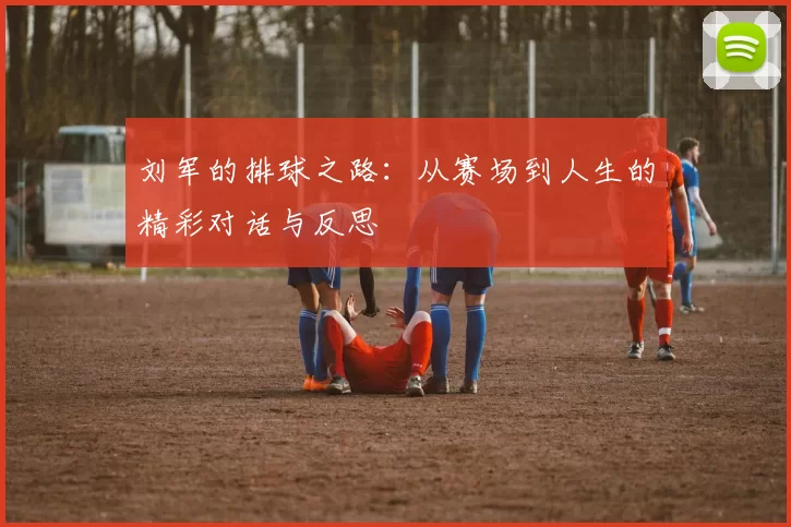 刘军的排球之路:从赛场到人生的精彩对话与反思