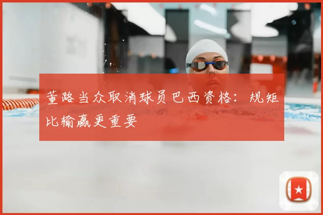 董路当众取消球员巴西资格：规矩比输赢更重要