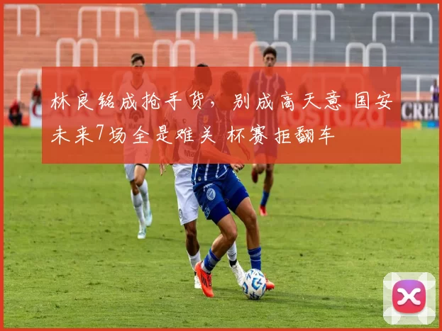 林良铭成抢手货，别成高天意 国安未来7场全是难关 杯赛拒翻车