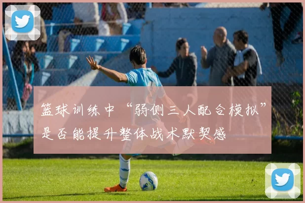 篮球训练中“弱侧三人配合模拟”是否能提升整体战术默契感