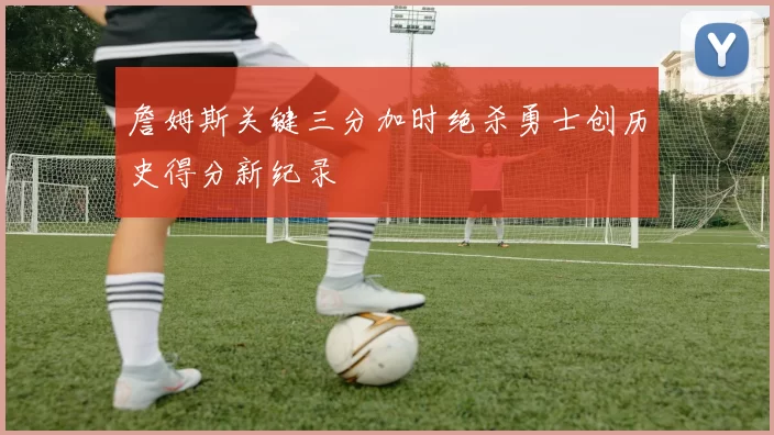 詹姆斯关键三分加时绝杀勇士创历史得分新纪录