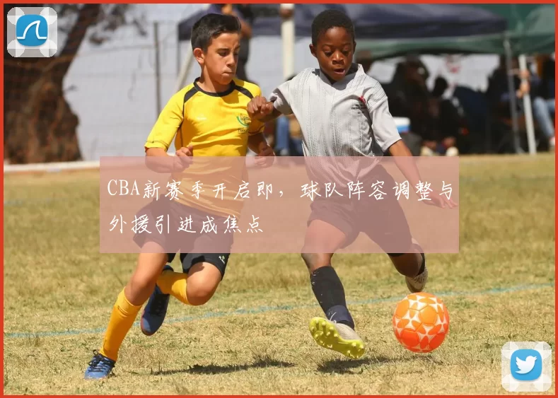 CBA新赛季开启即，球队阵容调整与外援引进成焦点