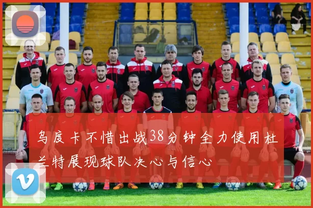 乌度卡不惜出战38分钟全力使用杜兰特展现球队决心与信心
