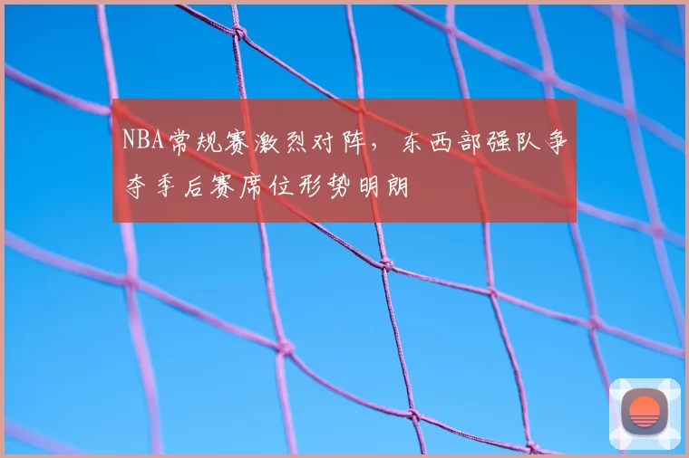 NBA常规赛激烈对阵,东西部强队争夺季后赛席位形势明朗