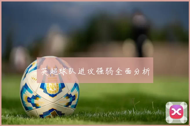 英超球队进攻强弱全面分析