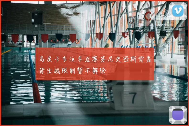 乌度卡专注季后赛芬尼史密斯背靠背出战限制暂不解除