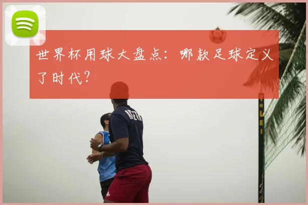 世界杯用球大盘点:哪款足球定义了时代?