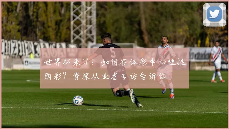 世界杯来了,如何在体彩中心理性购彩?资深从业者专访告诉你