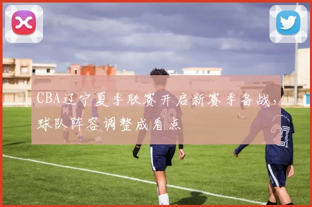 CBA辽宁夏季联赛开启新赛季备战，球队阵容调整成看点