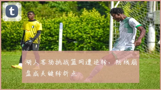 湖人客场挑战篮网遭逆转,防线崩盘成关键转折点