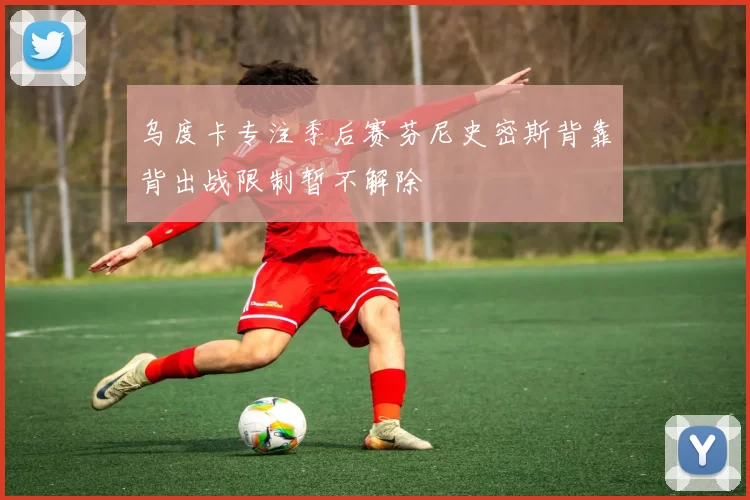 乌度卡专注季后赛芬尼史密斯背靠背出战限制暂不解除