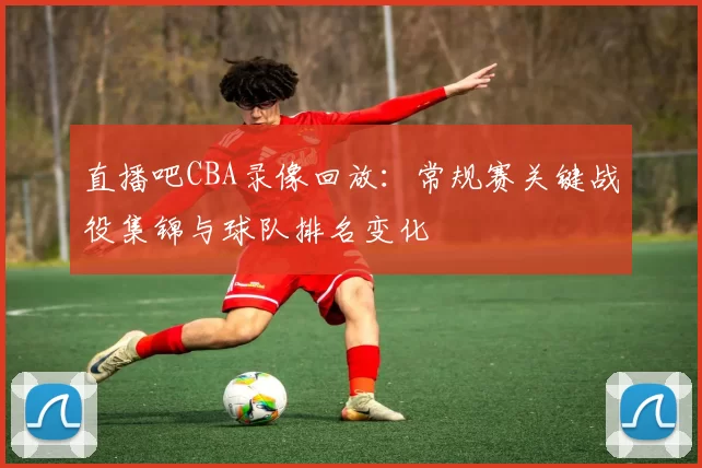 直播吧CBA录像回放:常规赛关键战役集锦与球队排名变化