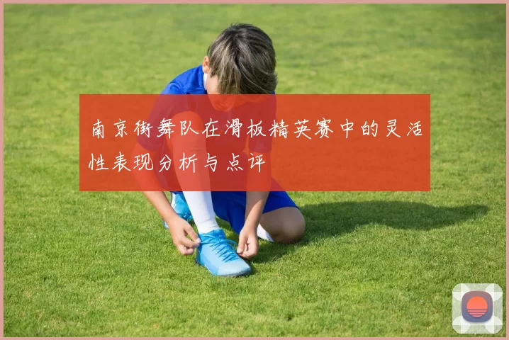 南京街舞队在滑板精英赛中的灵活性表现分析与点评