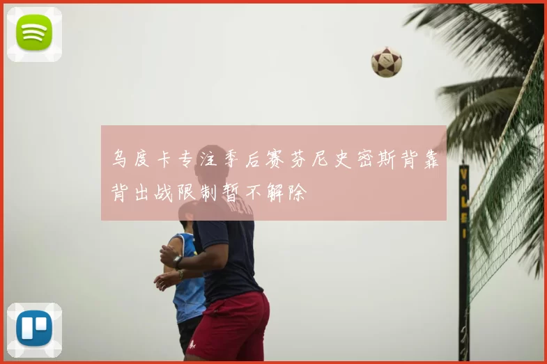 乌度卡专注季后赛芬尼史密斯背靠背出战限制暂不解除