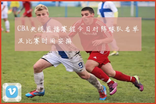 CBA央视直播赛程今日对阵球队名单及比赛时间安排
