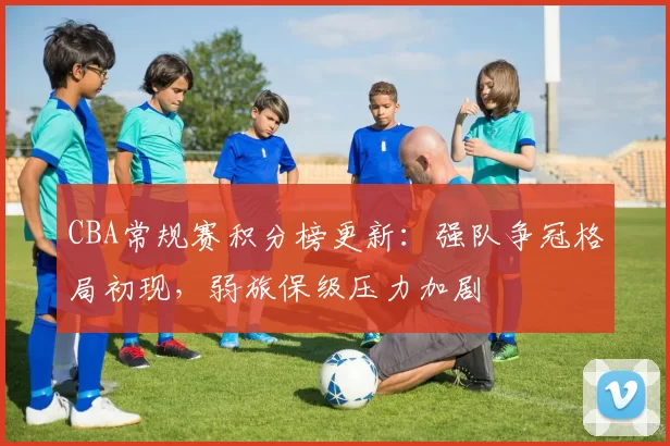 CBA常规赛积分榜更新:强队争冠格局初现,弱旅保级压力加剧