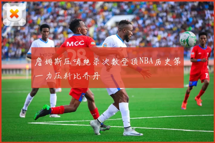 詹姆斯压哨绝杀次数登顶NBA历史第一力压科比乔丹