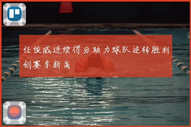 任俊威连续得分助力球队逆转胜利创赛季新高
