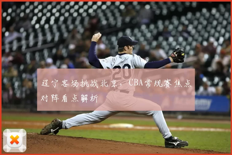 辽宁客场挑战北京，CBA常规赛焦点对阵看点解析