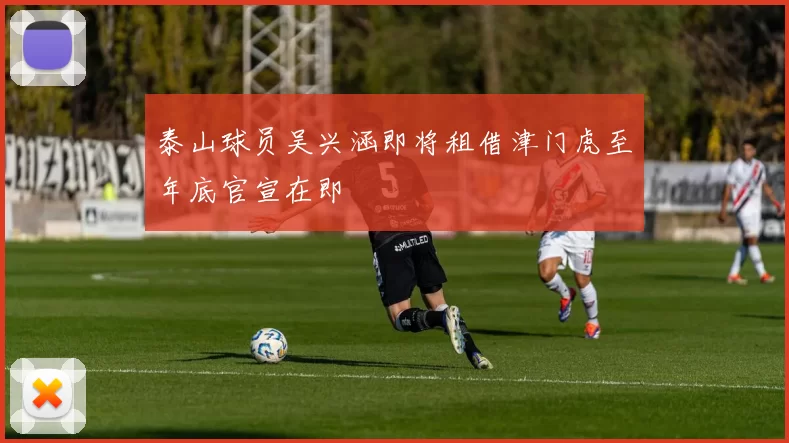 泰山球员吴兴涵即将租借津门虎至年底官宣在即