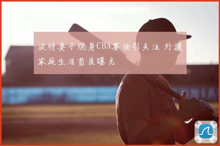 波特妻子现身CBA赛场引关注 外援家庭生活首度曝光