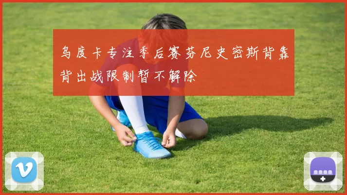 乌度卡专注季后赛芬尼史密斯背靠背出战限制暂不解除