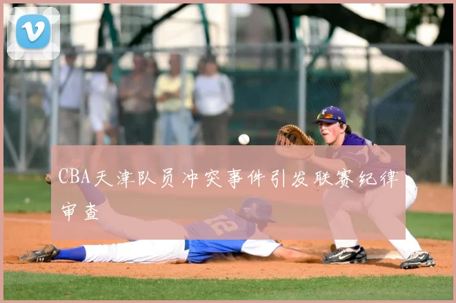 CBA天津队员冲突事件引发联赛纪律审查